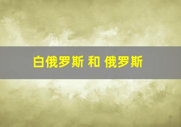 白俄罗斯 和 俄罗斯